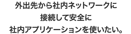 外出先から社内ネットワークに接続して安全に社内アプリケーションを使いたい。