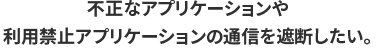 不正なアプリケーションや利用禁止アプリケーションの通信を遮断したい。