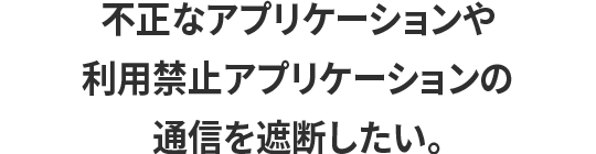 不正なアプリケーションや利用禁止アプリケーションの通信を遮断したい。