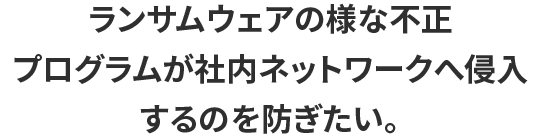 ランサムウェアの様な不正プログラムが社内ネットワークへ侵入するのを防ぎたい。