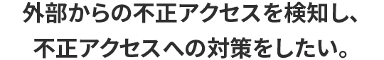 外部からの不正アクセスを検知し、不正アクセスへの対策をしたい。