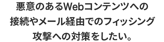 悪意のあるWebコンテンツへの接続やメール経由でのフィッシング攻撃への対策をしたい。