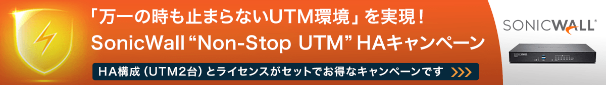 「止まらないUTM環境」を実現！ SonicWall “Non-Stop UTM”HAキャンペーン　HA構成（UTM2台）とライセンスがセットでお得なキャンペーンです。