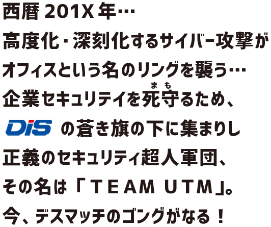 西暦201X年… 高度化・深刻化するサイバー攻撃がオフィスという名のリングを襲う… 企業セキュリテイを死守るため、DiSの蒼き旗の下に集まりし正義のセキュリティ超人軍団、その名は「チームＵＴＭ」。今、デスマッチのゴングがなる！