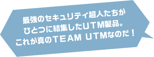 最強のセキュリティ超人たちが ひとつに結集したUTM製品。 これが真のチームUTMなのだ！